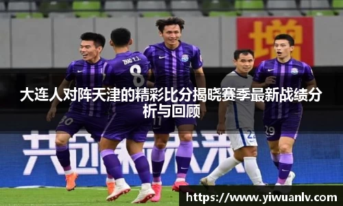 大连人对阵天津的精彩比分揭晓赛季最新战绩分析与回顾